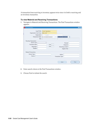 9-30    Oracle Cost Management User's Guide
A transaction from receiving to inventory appears twice since it is both a receiving and
an inventory transaction.
To view Material and Receiving Transactions:
1. Navigate to Material and Receiving Transactions. The Find Transactions window
appears.
2. Enter search criteria in the Find Transactions window.
3. Choose Find to initiate the search.
 