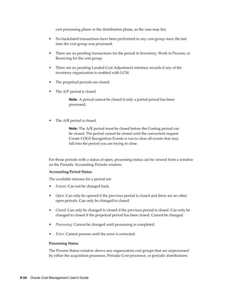 9-34    Oracle Cost Management User's Guide
cost processing phase or the distribution phase, as the case may be).
• No backdated transactions have been performed in any cost group since the last
time the cost group was processed.
• There are no pending transactions for the period in Inventory, Work in Process, or
Receiving for the cost group.
• There are no pending Landed Cost Adjustment interface records if any of the
inventory organization is enabled with LCM.
• The perpetual periods are closed.
• The A/P period is closed.
Note: A period cannot be closed if only a partial period has been
processed.
• The A/R period is closed.
Note: The A/R period must be closed before the Costing period can
be closed. The period cannot be closed until the concurrent request
Create COGS Recognition Events is run to clear all events that may
fall into the period you are trying to close.
For those periods with a status of open, processing status can be viewed from a window
on the Periodic Accounting Periods window.
Accounting Period Status
The available statuses for a period are:
• Future: Can not be changed back.
• Open: Can only be opened if the previous period is closed and there are no other
open periods. Can only be changed to closed.
• Closed: Can only be changed to closed if the previous period is closed. Can only be
changed to closed if the perpetual period has been closed. Cannot be changed.
• Processing: Cannot be changed until processing is completed.
• Error: Cannot process until the error is corrected.
Processing Status
The Process Status window shows any organization cost groups that are unprocessed
by either the acquisition processor, Periodic Cost processor, or periodic distributions
 