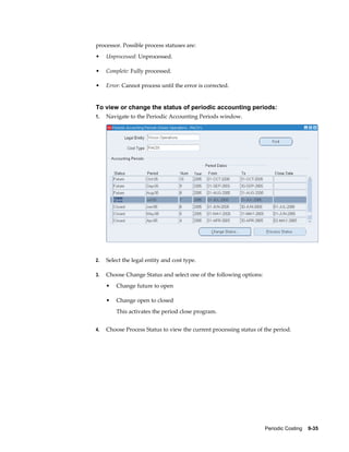Periodic Costing    9-35
processor. Possible process statuses are:
• Unprocessed: Unprocessed.
• Complete: Fully processed.
• Error: Cannot process until the error is corrected.
To view or change the status of periodic accounting periods:
1. Navigate to the Periodic Accounting Periods window.
2. Select the legal entity and cost type.
3. Choose Change Status and select one of the following options:
• Change future to open
• Change open to closed
This activates the period close program.
4. Choose Process Status to view the current processing status of the period.
 