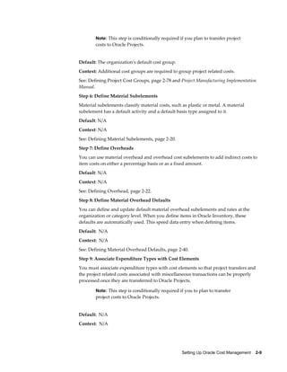 Setting Up Oracle Cost Management    2-9
Note: This step is conditionally required if you plan to transfer project
costs to Oracle Projects.
Default: The organization's default cost group.
Context: Additional cost groups are required to group project related costs.
See: Defining Project Cost Groups, page 2-78 and Project Manufacturing Implementation
Manual.
Step 6: Define Material Subelements
Material subelements classify material costs, such as plastic or metal. A material
subelement has a default activity and a default basis type assigned to it.
Default: N/A
Context: N/A
See: Defining Material Subelements, page 2-20.
Step 7: Define Overheads
You can use material overhead and overhead cost subelements to add indirect costs to
item costs on either a percentage basis or as a fixed amount.
Default: N/A
Context: N/A
See: Defining Overhead, page 2-22.
Step 8: Define Material Overhead Defaults
You can define and update default material overhead subelements and rates at the
organization or category level. When you define items in Oracle Inventory, these
defaults are automatically used. This speed data entry when defining items.
Default: N/A
Context: N/A
See: Defining Material Overhead Defaults, page 2-40.
Step 9: Associate Expenditure Types with Cost Elements
You must associate expenditure types with cost elements so that project transfers and
the project related costs associated with miscellaneous transactions can be properly
processed once they are transferred to Oracle Projects.
Note: This step is conditionally required if you to plan to transfer
project costs to Oracle Projects.
Default: N/A
Context: N/A
 
