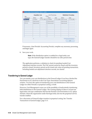 9-36    Oracle Cost Management User's Guide
If necessary, close Periodic Accounting Periods, complete any necessary processing,
and begin again.
5. Save your work.
Note: If the distribution option is enabled for a legal entity cost
type, the General Ledger transfer should be run after period close.
The application performs a validation to check for pending Landed Cost
Adjustment interface records. The PAC period cannot be closed until the inventory
period is closed. Inventory period can be closed only when all pending transactions,
including landed cost adjustment interface records, are cleared.
Transferring to General Ledger
You can transfer your cost distributions to the General Ledger if you have checked the
Post Entries to GL check box in the Cost Type Associations Accounting Options
window. You have the option of transferring your cost distributions to the General
Ledger for either Periodic or perpetual costing, or both.
However, Cost Management warns you of the possibility of inadvertently transferring
both distributions to the General Ledger. The warning displays if there is at least one
legal entity-cost type combination that has the Periodic Cost Post Entries to GL option
checked, where the organization under that legal entity also has the perpetual cost GL
transfer enabled.
For a discussion of General Ledger transfers in perpetual costing, See: Transfer
Transactions to General Ledger, page 11-3.
 