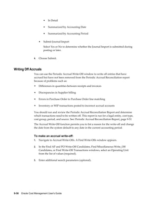 9-38    Oracle Cost Management User's Guide
• In Detail
• Summarized by Accounting Date
• Summarized by Accounting Period
• Submit Journal Import
Select Yes or No to determine whether the Journal Import is submitted during
posting or later.
4. Choose Submit.
Writing Off Accruals
You can use the Periodic Accrual Write-Off window to write off entries that have
accrued but have not been removed from the Periodic Accrual Reconciliation report
because of problems such as:
• Differences in quantities between receipts and invoices
• Discrepancies in Supplier billing
• Errors in Purchase Order to Purchase Order line matching
• Inventory or WIP transactions posted to incorrect accrual accounts
You should run and review the Periodic Accrual Reconciliation Report and determine
which transactions need to be written off. This report is run for a legal entity, cost type,
cost group, period, and source. See: Periodic Accrual Reconciliation Report, page 9-51
The Accrual Write-Off function permits you to list a reason for the write-off and change
the date from the system default to any date in the current accounting period.
To make an accrual write-off:
1. Navigate to Accrual Write-Offs. A Find Write-Offs window appears.
2. In the Find AP and PO Write-Off Candidates, Find Miscellaneous Write_Off
Candidates, or Find Write-Off Transactions windows, select an Operating Unit
from the list of values (required).
3. Enter additional search parameters (optional).
 