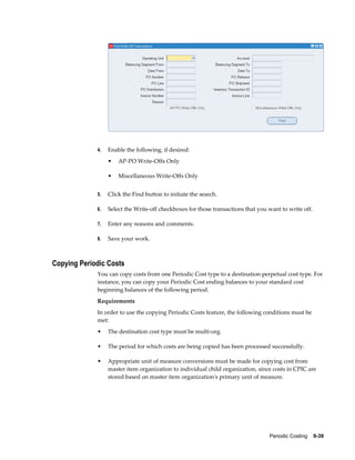 Periodic Costing    9-39
4. Enable the following, if desired:
• AP-PO Write-Offs Only
• Miscellaneous Write-Offs Only
5. Click the Find button to initiate the search.
6. Select the Write-off checkboxes for those transactions that you want to write off.
7. Enter any reasons and comments.
8. Save your work.
Copying Periodic Costs
You can copy costs from one Periodic Cost type to a destination perpetual cost type. For
instance, you can copy your Periodic Cost ending balances to your standard cost
beginning balances of the following period.
Requirements
In order to use the copying Periodic Costs feature, the following conditions must be
met:
• The destination cost type must be multi-org.
• The period for which costs are being copied has been processed successfully.
• Appropriate unit of measure conversions must be made for copying cost from
master item organization to individual child organization, since costs in CPIC are
stored based on master item organization's primary unit of measure.
 