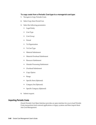 9-40    Oracle Cost Management User's Guide
To copy costs from a Periodic Cost type to a managerial cost type:
1. Navigate to Copy Periodic Costs.
2. Select Copy Item Period Cost.
3. Select the following parameters:
• Legal Entity
• Cost Type
• Cost Group
• Period
• To Organization
• To Cost Type
• Material Subelement
• Material Overhead Subelement
• Resource Subelement
• Outside Processing Subelement
• Overhead Subelement
• Copy Option
• Range
• Specific Item (Optional)
• Category Set (Optional)
• Specific Category (Optional)
4. Submit request.
Importing Periodic Costs
Oracle Periodic Cost Open Interface provides an open interface for you to load Periodic
Costs transactions from external applications or legacy systems and then import them
into Cost Management.
 