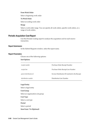 9-50    Oracle Cost Management User's Guide
From Work Order
Select a beginning work order
To Work Order
Select an ending work order
Range
Select a work order range. You can specify all work orders, specific work orders, or a
range of work orders.
Periodic Acquisition Cost Report
Use this Periodic Costing report to analyze the acquisition cost for each receive
transaction.
Report Submission
In the Submit Requests window, select the report name.
Report Parameters
Choose one of the following options:
Sort Options
receipt number Purchase Order Receipt Number
receipt line Purchase Order Receipt Line Number
parent distribution id Invoice Distribution ID matched to the Receipt
distribution number Distribution Line Number
Legal Entity
Select a legal entity
Cost Group
Select an organization cost group
Cost Type
Select a cost type
Period
Select a period
Item From / To (Optional)
 