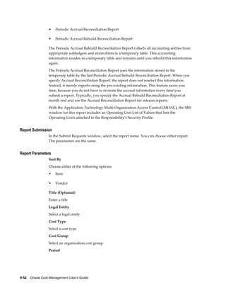 9-52    Oracle Cost Management User's Guide
• Periodic Accrual Reconciliation Report
• Periodic Accrual Rebuild Reconciliation Report
The Periodic Accrual Rebuild Reconciliation Report collects all accounting entries from
appropriate subledgers and stores them in a temporary table. This accounting
information resides in a temporary table and remains until you rebuild this information
again.
The Periodic Accrual Reconciliation Report uses the information stored in the
temporary table by the last Periodic Accrual Rebuild Reconciliation Report. When you
specify Accrual Reconciliation Report, the report does not reselect this information.
Instead, it merely reports using the pre-existing information. This feature saves you
time, because you do not have to recreate the accrual information every time you
submit a report. Typically, you specify the Accrual Rebuild Reconciliation Report at
month end and use the Accrual Reconciliation Report for interim reports.
With the Application Technology Multi-Organization Access Control (MOAC), the SRS
window for this report includes an Operating Unit List of Values that lists the
Operating Units attached to the Responsibility's Security Profile.
Report Submission
In the Submit Requests window, select the report name. You can choose either report.
The parameters are the same.
Report Parameters
Sort By
Choose either of the following options:
• Item
• Vendor
Title (Optional)
Enter a title
Legal Entity
Select a legal entity
Cost Type
Select a cost type
Cost Group
Select an organization cost group
Period
 