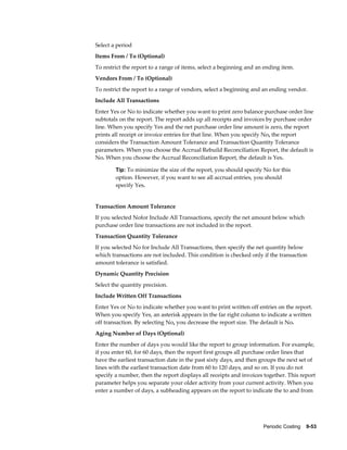 Periodic Costing    9-53
Select a period
Items From / To (Optional)
To restrict the report to a range of items, select a beginning and an ending item.
Vendors From / To (Optional)
To restrict the report to a range of vendors, select a beginning and an ending vendor.
Include All Transactions
Enter Yes or No to indicate whether you want to print zero balance purchase order line
subtotals on the report. The report adds up all receipts and invoices by purchase order
line. When you specify Yes and the net purchase order line amount is zero, the report
prints all receipt or invoice entries for that line. When you specify No, the report
considers the Transaction Amount Tolerance and Transaction Quantity Tolerance
parameters. When you choose the Accrual Rebuild Reconciliation Report, the default is
No. When you choose the Accrual Reconciliation Report, the default is Yes.
Tip: To minimize the size of the report, you should specify No for this
option. However, if you want to see all accrual entries, you should
specify Yes.
Transaction Amount Tolerance
If you selected Nofor Include All Transactions, specify the net amount below which
purchase order line transactions are not included in the report.
Transaction Quantity Tolerance
If you selected No for Include All Transactions, then specify the net quantity below
which transactions are not included. This condition is checked only if the transaction
amount tolerance is satisfied.
Dynamic Quantity Precision
Select the quantity precision.
Include Written Off Transactions
Enter Yes or No to indicate whether you want to print written off entries on the report.
When you specify Yes, an asterisk appears in the far right column to indicate a written
off transaction. By selecting No, you decrease the report size. The default is No.
Aging Number of Days (Optional)
Enter the number of days you would like the report to group information. For example,
if you enter 60, for 60 days, then the report first groups all purchase order lines that
have the earliest transaction date in the past sixty days, and then groups the next set of
lines with the earliest transaction date from 60 to 120 days, and so on. If you do not
specify a number, then the report displays all receipts and invoices together. This report
parameter helps you separate your older activity from your current activity. When you
enter a number of days, a subheading appears on the report to indicate the to and from
 