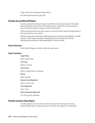 9-54    Oracle Cost Management User's Guide
range of days for each group of information.
See: Writing Off Accruals, page 9-38
Periodic Accrual Write-Off Report
Use this report to list details for each Accrual Write-off Account Number. The details
listed include the item number, PO Number, Source, organization, accrual amount,
date, transaction quantity, unit price, and write off reason.
All the transactions that have been chosen for write off will be queried and presented in
the report based on your criteria.
With the Application Technology Multi-Organization Access Control (MOAC), the SRS
window for this report includes an Operating Unit List of Values that lists the
Operating Units attached to the Responsibility's Security Profile.
Report Submission
In the Submit Requests window, select the report name.
Report Parameters
Legal Entity
Select a legal entity
Cost Type
Select a cost type
Cost Group
Select an organization cost group
Period
Select a period
Reason Code (Optional)
Enter a reason code
Title (Optional)
Enter a title
Print Comments (Optional)
Yes / No to print comments
Periodic Inventory Value Report
Use this report to value inventory at the end of a period. This report is run for a
particular legal entity, cost group, period, cost type, and category set combination.
 