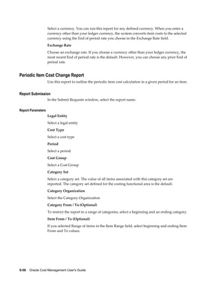 9-56    Oracle Cost Management User's Guide
Select a currency. You can run this report for any defined currency. When you enter a
currency other than your ledger currency, the system converts item costs to the selected
currency using the End of period rate you choose in the Exchange Rate field.
Exchange Rate
Choose an exchange rate. If you choose a currency other than your ledger currency, the
most recent End of period rate is the default. However, you can choose any prior End of
period rate.
Periodic Item Cost Change Report
Use this report to outline the periodic item cost calculation in a given period for an item.
Report Submission
In the Submit Requests window, select the report name.
Report Parameters
Legal Entity
Select a legal entity
Cost Type
Select a cost type
Period
Select a period
Cost Group
Select a Cost Group
Category Set
Select a category set. The value of all items associated with this category set are
reported. The category set defined for the costing functional area is the default.
Category Organization
Select the Category Organization
Category From / To (Optional)
To restrict the report to a range of categories, select a beginning and an ending category.
Item From / To (Optional)
If you selected Range of items in the Item Range field, select beginning and ending Item
From and To values.
 