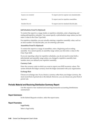 9-58    Oracle Cost Management User's Guide
Expense non-standard To report costs for expense non-standard jobs.
Repetitive To report costs for repetitive assemblies.
Standard discrete To report costs for standard discrete jobs.
Job/Schedules From/To (Optional)
To restrict the report to a range of jobs or repetitive schedules, enter a beginning and
ending job/repetitive schedule. You cannot specify a job/schedule range unless you first
enter a value in the Class Type field.
For repetitive schedules, you are actually entering a repetitive assembly value, such as
an item number. For discrete jobs, you are entering a job name.
Assemblies From/To (Optional)
To restrict the report to a range of assemblies, enter a beginning and an ending
assembly. You cannot specify an assembly range unless you first enter a value in the
Class Type field.
If you are reporting values for repetitive schedules, you do not need to enter both a
job/schedule and assembly range unless you changed a repetitive assembly item
number since you defined your repetitive assembly.
Currency Code
Enter the currency code in which you want to report your WIP inventory values. The
system defaults the ledger currency from the ledger associated with your organization.
Exchange Rate
Choose an exchange rate. If you choose a currency other than your ledger currency, the
most recent End of period rate is the default. However, you can choose any prior End of
period rate.
Periodic Material and Receiving Distribution Summary Report
Use this report to view material and receiving transaction accounting distributions
summarized.
Report Submission
In the Submit Requests window, select the report name.
Report Parameters
Legal Entity
Select a legal entity
 