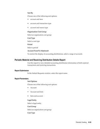 Periodic Costing    9-59
Sort By
Choose one of the following sort options:
• account and item
• account and transaction type
• account and source type
Organization Cost Group
Select an organization cost group
Cost Type
Select a cost type
Period
Select a period
Account From/To (Optional)
To restrict the display of accounting distributions, select a range of accounts.
Periodic Material and Receiving Distribution Details Report
Use this report to view detailed accounting distribution information of both material
transactions and receiving transactions.
Report Submission
In the Submit Requests window, select the report name.
Report Parameters
Sort Options
Choose one of the following sort options:
• Account
• Account and item
• Item and account
Legal Entity
Select a legal entity
Cost Group
Select an organization cost group
Cost Type
 
