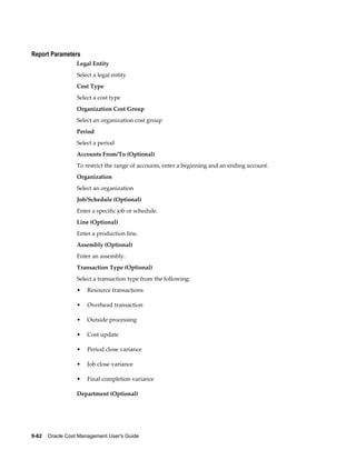 9-62    Oracle Cost Management User's Guide
Report Parameters
Legal Entity
Select a legal entity
Cost Type
Select a cost type
Organization Cost Group
Select an organization cost group
Period
Select a period
Accounts From/To (Optional)
To restrict the range of accounts, enter a beginning and an ending account.
Organization
Select an organization
Job/Schedule (Optional)
Enter a specific job or schedule.
Line (Optional)
Enter a production line.
Assembly (Optional)
Enter an assembly.
Transaction Type (Optional)
Select a transaction type from the following:
• Resource transactions
• Overhead transaction
• Outside processing
• Cost update
• Period close variance
• Job close variance
• Final completion variance
Department (Optional)
 