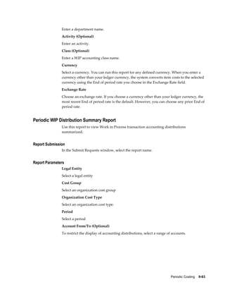 Periodic Costing    9-63
Enter a department name.
Activity (Optional)
Enter an activity.
Class (Optional)
Enter a WIP accounting class name.
Currency
Select a currency. You can run this report for any defined currency. When you enter a
currency other than your ledger currency, the system converts item costs to the selected
currency using the End of period rate you choose in the Exchange Rate field.
Exchange Rate
Choose an exchange rate. If you choose a currency other than your ledger currency, the
most recent End of period rate is the default. However, you can choose any prior End of
period rate.
Periodic WIP Distribution Summary Report
Use this report to view Work in Process transaction accounting distributions
summarized.
Report Submission
In the Submit Requests window, select the report name.
Report Parameters
Legal Entity
Select a legal entity
Cost Group
Select an organization cost group
Organization Cost Type
Select an organization cost type.
Period
Select a period
Account From/To (Optional)
To restrict the display of accounting distributions, select a range of accounts.
 