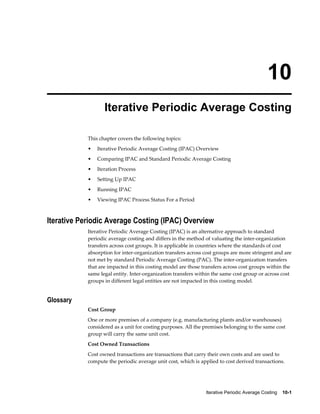 Iterative Periodic Average Costing    10-1
10
Iterative Periodic Average Costing
This chapter covers the following topics:
• Iterative Periodic Average Costing (IPAC) Overview
• Comparing IPAC and Standard Periodic Average Costing
• Iteration Process
• Setting Up IPAC
• Running IPAC
• Viewing IPAC Process Status For a Period
Iterative Periodic Average Costing (IPAC) Overview
Iterative Periodic Average Costing (IPAC) is an alternative approach to standard
periodic average costing and differs in the method of valuating the inter-organization
transfers across cost groups. It is applicable in countries where the standards of cost
absorption for inter-organization transfers across cost groups are more stringent and are
not met by standard Periodic Average Costing (PAC). The inter-organization transfers
that are impacted in this costing model are those transfers across cost groups within the
same legal entity. Inter-organization transfers within the same cost group or across cost
groups in different legal entities are not impacted in this costing model.
Glossary
Cost Group
One or more premises of a company (e.g. manufacturing plants and/or warehouses)
considered as a unit for costing purposes. All the premises belonging to the same cost
group will carry the same unit cost.
Cost Owned Transactions
Cost owned transactions are transactions that carry their own costs and are used to
compute the periodic average unit cost, which is applied to cost derived transactions.
 