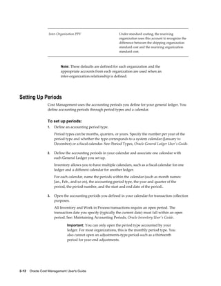 2-12    Oracle Cost Management User's Guide
Inter-Organization PPV Under standard costing, the receiving
organization uses this account to recognize the
difference between the shipping organization
standard cost and the receiving organization
standard cost.
Note: These defaults are defined for each organization and the
appropriate accounts from each organization are used when an
inter-organization relationship is defined.
Setting Up Periods
Cost Management uses the accounting periods you define for your general ledger. You
define accounting periods through period types and a calendar.
To set up periods:
1. Define an accounting period type.
Period types can be months, quarters, or years. Specify the number per year of the
period type and whether the type corresponds to a system calendar (January to
December) or a fiscal calendar. See: Period Types, Oracle General Ledger User's Guide.
2. Define the accounting periods in your calendar and associate one calendar with
each General Ledger you set up.
Inventory allows you to have multiple calendars, such as a fiscal calendar for one
ledger and a different calendar for another ledger.
For each calendar, name the periods within the calendar (such as month names:
Jan., Feb., and so on), the accounting period type, the year and quarter of the
period, the period number, and the start and end date of the period..
3. Open the accounting periods you defined in your calendar for transaction collection
purposes.
All Inventory and Work in Process transactions require an open period. The
transaction date you specify (typically the current date) must fall within an open
period. See: Maintaining Accounting Periods, Oracle Inventory User's Guide.
Important: You can only open the period type accounted by your
ledger. For most organizations, this is the monthly period type. You
also cannot open an adjustments-type period-such as a thirteenth
period for year-end adjustments.
 