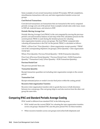10-2    Oracle Cost Management User's Guide
Some examples of cost owned transactions include PO receipts, WIP job completions,
miscellaneous transactions with cost, and inter-organization transfers across cost
groups.
Cost Derived Transactions
Cost-derived transactions are transactions that are transacted at the newly computed
periodic average unit cost of the period. Some examples include sales order issue, issues
to WIP job, material issues, and returns to WIP.
Periodic Moving Average Cost
Periodic Moving Average Cost (PMAC) is the cost computed by moving the previous
period's cost and inventory balance at each step of the PAC calculation process for the
current period. PMAC is used during the iteration process for valuating
inter-organization transfers across cost groups. The final PMAC computed after
valuating all transactions is the PAC for the period. PMAC is calculated as follows:
PMAC = ((Prior Cost * Prior Quantity) + (Inter-organization receipt quantity * PMAC
cost of the corresponding shipment cost group)) / (Prior Quantity + inter-organization
receipt qty)
Where: Prior Quantity: Previous Period Quantity + SUM (Transaction Quantity).
Prior Cost: ((Previous Period Quantity * Previous Period Cost) + SUM (Transaction
Quantity * Transaction Cost)) / (Prior Quantity + SUM Transaction Quantity)
Previous Period Cost
The previous periods' Item cost.
Transaction Quantity
Receipt transaction quantities not including inter-organization receipts in the current
period.
Transaction Cost
Receipt estimated prices or vendor's invoice final prices within the costing period.
Recursive Inter-organization Transfers
Recursive inter-organization transfers refer to goods that move in both directions
between two cost groups. One cost group ships to and also receives from the other cost
group the same item.
Comparing IPAC and Standard Periodic Average Costing
IPAC model is different from standard PAC in the following areas:
• IPAC model uses the current PMAC for valuating the inter-organization transfers
across cost groups. Standard PAC uses the prior period PAC for these transfers.
• When recursive transfers across cost groups exist (when both shipments and
 