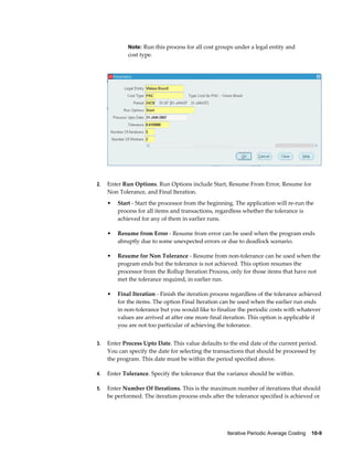 Iterative Periodic Average Costing    10-9
Note: Run this process for all cost groups under a legal entity and
cost type.
2. Enter Run Options. Run Options include Start, Resume From Error, Resume for
Non Tolerance, and Final Iteration.
• Start - Start the processor from the beginning. The application will re-run the
process for all items and transactions, regardless whether the tolerance is
achieved for any of them in earlier runs.
• Resume from Error - Resume from error can be used when the program ends
abruptly due to some unexpected errors or due to deadlock scenario.
• Resume for Non Tolerance - Resume from non-tolerance can be used when the
program ends but the tolerance is not achieved. This option resumes the
processor from the Rollup Iteration Process, only for those items that have not
met the tolerance required, in earlier run.
• Final Iteration - Finish the iteration process regardless of the tolerance achieved
for the items. The option Final Iteration can be used when the earlier run ends
in non-tolerance but you would like to finalize the periodic costs with whatever
values are arrived at after one more final iteration. This option is applicable if
you are not too particular of achieving the tolerance.
3. Enter Process Upto Date. This value defaults to the end date of the current period.
You can specify the date for selecting the transactions that should be processed by
the program. This date must be within the period specified above.
4. Enter Tolerance. Specify the tolerance that the variance should be within.
5. Enter Number Of Iterations. This is the maximum number of iterations that should
be performed. The iteration process ends after the tolerance specified is achieved or
 
