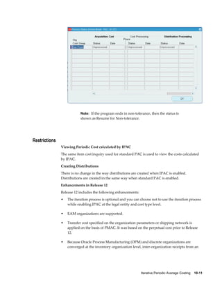 Iterative Periodic Average Costing    10-11
Note: If the program ends in non-tolerance, then the status is
shown as Resume for Non-tolerance.
Restrictions
Viewing Periodic Cost calculated by IPAC
The same item cost inquiry used for standard PAC is used to view the costs calculated
by IPAC.
Creating Distributions
There is no change in the way distributions are created when IPAC is enabled.
Distributions are created in the same way when standard PAC is enabled.
Enhancements in Release 12
Release 12 includes the following enhancements:
• The iteration process is optional and you can choose not to use the iteration process
while enabling IPAC at the legal entity and cost type level.
• EAM organizations are supported.
• Transfer cost specified on the organization parameters or shipping network is
applied on the basis of PMAC. It was based on the perpetual cost prior to Release
12.
• Because Oracle Process Manufacturing (OPM) and discrete organizations are
converged at the inventory organization level, inter-organization receipts from an
 