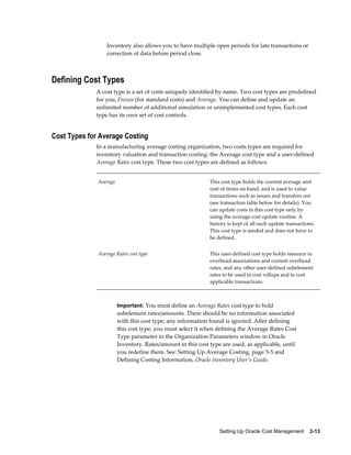 Setting Up Oracle Cost Management    2-13
Inventory also allows you to have multiple open periods for late transactions or
correction of data before period close.
Defining Cost Types
A cost type is a set of costs uniquely identified by name. Two cost types are predefined
for you, Frozen (for standard costs) and Average. You can define and update an
unlimited number of additional simulation or unimplemented cost types. Each cost
type has its own set of cost controls.
Cost Types for Average Costing
In a manufacturing average costing organization, two costs types are required for
inventory valuation and transaction costing: the Average cost type and a user-defined
Average Rates cost type. These two cost types are defined as follows:
Average This cost type holds the current average unit
cost of items on hand, and is used to value
transactions such as issues and transfers out
(see transaction table below for details). You
can update costs in this cost type only by
using the average cost update routine. A
history is kept of all such update transactions.
This cost type is seeded and does not have to
be defined.
Average Rates cost type This user-defined cost type holds resource to
overhead associations and current overhead
rates, and any other user-defined subelement
rates to be used in cost rollups and to cost
applicable transactions.
Important: You must define an Average Rates cost type to hold
subelement rates/amounts. There should be no information associated
with this cost type; any information found is ignored. After defining
this cost type, you must select it when defining the Average Rates Cost
Type parameter in the Organization Parameters window in Oracle
Inventory. Rates/amount in this cost type are used, as applicable, until
you redefine them. See: Setting Up Average Costing, page 5-5 and
Defining Costing Information, Oracle Inventory User's Guide.
 