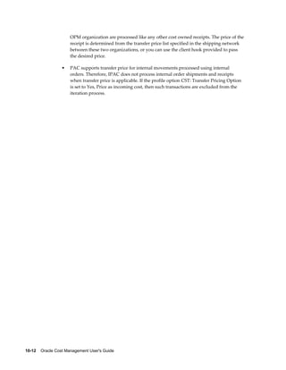 10-12    Oracle Cost Management User's Guide
OPM organization are processed like any other cost owned receipts. The price of the
receipt is determined from the transfer price list specified in the shipping network
between these two organizations, or you can use the client hook provided to pass
the desired price.
• PAC supports transfer price for internal movements processed using internal
orders. Therefore, IPAC does not process internal order shipments and receipts
when transfer price is applicable. If the profile option CST: Transfer Pricing Option
is set to Yes, Price as incoming cost, then such transactions are excluded from the
iteration process.
 