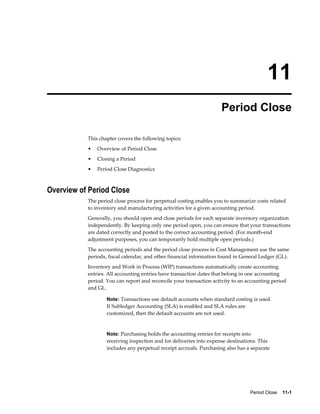 Period Close    11-1
11
Period Close
This chapter covers the following topics:
• Overview of Period Close
• Closing a Period
• Period Close Diagnostics
Overview of Period Close
The period close process for perpetual costing enables you to summarize costs related
to inventory and manufacturing activities for a given accounting period.
Generally, you should open and close periods for each separate inventory organization
independently. By keeping only one period open, you can ensure that your transactions
are dated correctly and posted to the correct accounting period. (For month-end
adjustment purposes, you can temporarily hold multiple open periods.)
The accounting periods and the period close process in Cost Management use the same
periods, fiscal calendar, and other financial information found in General Ledger (GL).
Inventory and Work in Process (WIP) transactions automatically create accounting
entries. All accounting entries have transaction dates that belong in one accounting
period. You can report and reconcile your transaction activity to an accounting period
and GL.
Note: Transactions use default accounts when standard costing is used.
If Subledger Accounting (SLA) is enabled and SLA rules are
customized, then the default accounts are not used.
Note: Purchasing holds the accounting entries for receipts into
receiving inspection and for deliveries into expense destinations. This
includes any perpetual receipt accruals. Purchasing also has a separate
 