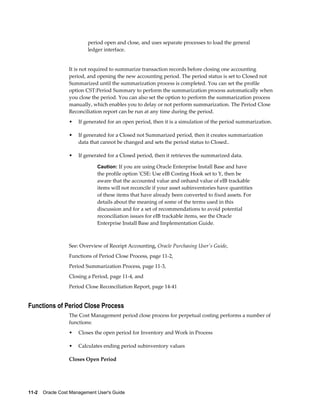 11-2    Oracle Cost Management User's Guide
period open and close, and uses separate processes to load the general
ledger interface.
It is not required to summarize transaction records before closing one accounting
period, and opening the new accounting period. The period status is set to Closed not
Summarized until the summarization process is completed. You can set the profile
option CST:Period Summary to perform the summarization process automatically when
you close the period. You can also set the option to perform the summarization process
manually, which enables you to delay or not perform summarization. The Period Close
Reconciliation report can be run at any time during the period.
• If generated for an open period, then it is a simulation of the period summarization.
• If generated for a Closed not Summarized period, then it creates summarization
data that cannot be changed and sets the period status to Closed..
• If generated for a Closed period, then it retrieves the summarized data.
Caution: If you are using Oracle Enterprise Install Base and have
the profile option 'CSE: Use eIB Costing Hook set to Y, then be
aware that the accounted value and onhand value of eIB trackable
items will not reconcile if your asset subinventories have quantities
of these items that have already been converted to fixed assets. For
details about the meaning of some of the terms used in this
discussion and for a set of recommendations to avoid potential
reconciliation issues for eIB trackable items, see the Oracle
Enterprise Install Base and Implementation Guide.
See: Overview of Receipt Accounting, Oracle Purchasing User's Guide,
Functions of Period Close Process, page 11-2,
Period Summarization Process, page 11-3,
Closing a Period, page 11-4, and
Period Close Reconciliation Report, page 14-41
Functions of Period Close Process
The Cost Management period close process for perpetual costing performs a number of
functions:
• Closes the open period for Inventory and Work in Process
• Calculates ending period subinventory values
Closes Open Period
 