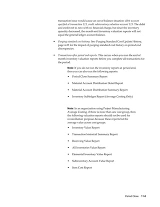 Period Close    11-5
transaction issue would cause an out of balance situation: debit account
specified at transaction 123, credit subinventory valuation account 123. The debit
and credit net to zero with no financial charge, but since the inventory
quantity decreased, the month-end inventory valuation reports will not
equal the general ledger account balance.
• Purging standard cost history: See: Purging Standard Cost Update History,
page 4-23 for the impact of purging standard cost history on period end
discrepancies.
• Transactions after period end reports. This occurs when you run the end of
month inventory valuation reports before you complete all transactions for
the period.
Note: If you do not run the inventory reports at period end,
then you can also run the following reports:
• Period Close Summary Report
• Material Account Distribution Detail Report
• Material Account Distribution Summary Report
• Inventory Subledger Report (Average Costing Only)
Note: In an organization using Project Manufacturing
Average Costing, if there is more than one cost group, then
the following valuation reports should not be used for
reconciliation purposes because these reports list the
average value across cost groups.
• Inventory Value Report
• Transaction historical Summary Report
• Receiving Value Report
• All Inventories Value Report
• Elemental Inventory Value Report
• Subinventory Account Value Report
• Item Cost Report
 