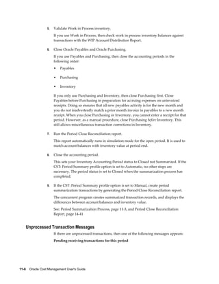 11-6    Oracle Cost Management User's Guide
5. Validate Work in Process inventory.
If you use Work in Process, then check work in process inventory balances against
transactions with the WIP Account Distribution Report.
6. Close Oracle Payables and Oracle Purchasing.
If you use Payables and Purchasing, then close the accounting periods in the
following order:
• Payables
• Purchasing
• Inventory
If you only use Purchasing and Inventory, then close Purchasing first. Close
Payables before Purchasing in preparation for accruing expenses on uninvoiced
receipts. Doing so ensures that all new payables activity is for the new month and
you do not inadvertently match a prior month invoice in payables to a new month
receipt. When you close Purchasing or Inventory, you cannot enter a receipt for that
period. However, as a manual procedure, close Purchasing before Inventory. This
still allows miscellaneous transaction corrections in Inventory.
7. Run the Period Close Reconciliation report.
This report automatically runs in simulation mode for the open period. It is used to
match account balances with inventory value at period end.
8. Close the accounting period.
This sets your Inventory Accounting Period status to Closed not Summarized. If the
CST: Period Summary profile option is set to Automatic, no other steps are
necessary. The period status is set to Closed when the summarization process has
completed.
9. If the CST: Period Summary profile option is set to Manual, create period
summarization transactions by generating the Period Close Reconciliation report.
The concurrent program creates summarized transaction records, and displays the
differences between account balances and inventory value.
See: Period Summarization Process, page 11-3, and Period Close Reconciliation
Report, page 14-41
Unprocessed Transaction Messages
If there are unprocessed transactions, then one of the following messages appears:
Pending receiving transactions for this period
 