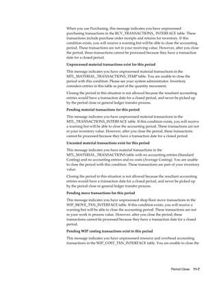 Period Close    11-7
When you use Purchasing, this message indicates you have unprocessed
purchasing transactions in the RCV_TRANSACTIONS_ INTERFACE table. These
transactions include purchase order receipts and returns for inventory. If this
condition exists, you will receive a warning but will be able to close the accounting
period. These transactions are not in your receiving value. However, after you close
the period, these transactions cannot be processed because they have a transaction
date for a closed period.
Unprocessed material transactions exist for this period
This message indicates you have unprocessed material transactions in the
MTL_MATERIAL_TRANSACTIONS_TEMP table. You are unable to close the
period with this condition. Please see your system administrator. Inventory
considers entries in this table as part of the quantity movement.
Closing the period in this situation is not allowed because the resultant accounting
entries would have a transaction date for a closed period, and never be picked up
by the period close or general ledger transfer process.
Pending material transactions for this period
This message indicates you have unprocessed material transactions in the
MTL_TRANSACTIONS_INTERFACE table. If this condition exists, you will receive
a warning but will be able to close the accounting period. These transactions are not
in your inventory value. However, after you close the period, these transactions
cannot be processed because they have a transaction date for a closed period.
Uncosted material transactions exist for this period
This message indicates you have material transactions in the
MTL_MATERIAL_TRANSACTIONS table with no accounting entries (Standard
Costing) and no accounting entries and no costs (Average Costing). You are unable
to close the period with this condition. These transactions are part of your inventory
value.
Closing the period in this situation is not allowed because the resultant accounting
entries would have a transaction date for a closed period, and never be picked up
by the period close or general ledger transfer process.
Pending move transactions for this period
This message indicates you have unprocessed shop floor move transactions in the
WIP_MOVE_TXN_INTERFACE table. If this condition exists, you will receive a
warning but will be able to close the accounting period. These transactions are not
in your work in process value. However, after you close the period, these
transactions cannot be processed because they have a transaction date for a closed
period.
Pending WIP costing transactions exist in this period
This message indicates you have unprocessed resource and overhead accounting
transactions in the WIP_COST_TXN_INTERFACE table. You are unable to close the
 