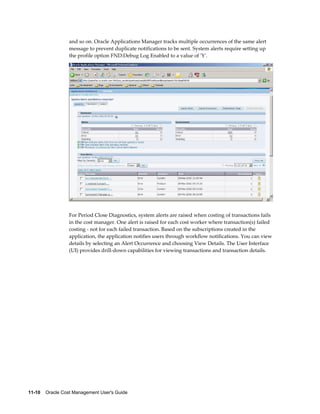 11-10    Oracle Cost Management User's Guide
and so on. Oracle Applications Manager tracks multiple occurrences of the same alert
message to prevent duplicate notifications to be sent. System alerts require setting up
the profile option FND:Debug Log Enabled to a value of 'Y'.
For Period Close Diagnostics, system alerts are raised when costing of transactions fails
in the cost manager. One alert is raised for each cost worker where transaction(s) failed
costing - not for each failed transaction. Based on the subscriptions created in the
application, the application notifies users through workflow notifications. You can view
details by selecting an Alert Occurrence and choosing View Details. The User Interface
(UI) provides drill-down capabilities for viewing transactions and transaction details.
 