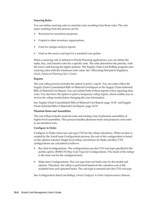 12-2    Oracle Cost Management User's Guide
Sourcing Rules
You can define sourcing rules to simulate costs resulting from those rules. The cost
types resulting from the process can be:
• Reviewed for simulation purposes
• Copied to other inventory organizations
• Used for margin analysis reports
• Used as the source cost type for a standard cost update
When a sourcing rule in defined in Oracle Planning applications, you can define the
make, buy, and transfer rules for a specific rank. The rank determines the priority, with
the lower rank having the higher priority. The Supply Chain Cost Rolllup program uses
sourcing rules with the minimum rank value. See: Allocating Demand to Suppliers,
Oracle Advanced Planning User's Guide.
Reports
The cost rollup process includes the option to print a report. You can select either the
Supply Chain Consolidated Bills of Material Cost Report or the Supply Chain Indented
Bills of Material Cost Report. You can submit both of these reports when reporting item
costs. You also have the option to print a temporary rollup report, which enables you to
review the rollup results before changing the cost information.
See: Supply Chain Consolidated Bills of Material Cost Report, page 14-47, and Supply
Chain Indented Bills of Material Cost Report, page 14-51
Phantom Items and Assemblies
The cost rollup includes material costs and routing costs of phantom assemblies of
higher-level assemblies. This process handles phantom items and produces costs used
to set standard costs.
Configure to Order
Configure to Order items use cost type CTO for the rollup calculation. When an item is
created by the AutoCreate Configuration process, the cost of the configuration is based
on the options selected. Single level rollup calculations for Make and Buy CTO
configurations are calculated as follows:
• Buy Item Configurations: The configurations use the CTO cost type specified in the
profile option, BOM:CTO Buy Cost Type for Configurations. The result of the rollup
is the total cost for the configured item.
• Make Item Configurations: The cost type does not hold costs for the model and
options. Therefore, the rollup is performed based on the valuation cost of the
modeled item and optioned items. The cost type is inserted into the CTO cost type.
See: Configuration Item Cost Rollup, Oracle Configure to Order Implementation Manual.
 