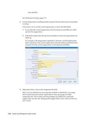 12-4    Oracle Cost Management User's Guide
type specified.
See: Defining Cost Types, page 2-13.
5. Use the Organization and Range fields to specify the list of the top level assemblies
to roll up.
Your choices are to use the current organization, or leave this field blank:
• If you select the current organization, then the top level assemblies are rolled
up from this organization.
• If the field is blank, then the top level assemblies are from all organizations are
rolled up.
For example, if the Range field is specified as All items, and the Organization
field is specified as the current organization, then the rollup is performed with
all items, from the current organization, as the top level assemblies.
6. Optionally select a value in the Assignment Set field.
Once you have defined your sourcing rules and bills of distribution, you assign
them to particular items and/or organizations. These groupings are called
assignment sets. This is where sourcing strategies are defined for a particular
supply chain network. See: Setting up the Supply Chain, Oracle Advanced Planning
User's Guide..
 