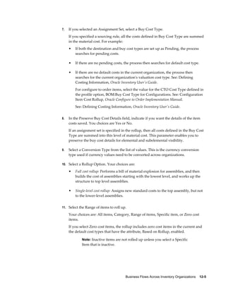 Business Flows Across Inventory Organizations    12-5
7. If you selected an Assignment Set, select a Buy Cost Type.
If you specified a sourcing rule, all the costs defined in Buy Cost Type are summed
in the material cost. For example:
• If both the destination and buy cost types are set up as Pending, the process
searches for pending costs.
• If there are no pending costs, the process then searches for default cost type.
• If there are no default costs in the current organization, the process then
searches for the current organization's valuation cost type. See: Defining
Costing Information, Oracle Inventory User's Guide.
For configure to order items, select the value for the CTO Cost Type defined in
the profile option, BOM:Buy Cost Type for Configurations. See: Configuration
Item Cost Rollup, Oracle Configure to Order Implementation Manual.
See: Defining Costing Information, Oracle Inventory User's Guide.
8. In the Preserve Buy Cost Details field, indicate if you want the details of the item
costs saved. You choices are Yes or No.
If an assignment set is specified in the rollup, then all costs defined in the Buy Cost
Type are summed into this level of material cost. This parameter enables you to
preserve the buy cost details for elemental and subelemental visibility.
9. Select a Conversion Type from the list of values. This is the currency conversion
type used if currency values need to be converted across organizations.
10. Select a Rollup Option. Your choices are:
• Full cost rollup: Performs a bill of material explosion for assemblies, and then
builds the cost of assemblies starting with the lowest level, and works up the
structure to top level assemblies.
• Single-level cost rollup: Assigns new standard costs to the top assembly, but not
to the lower-level assemblies.
11. Select the Range of items to roll up.
Your choices are: All items, Category, Range of items, Specific item, or Zero cost
items.
If you select Zero cost items, the rollup includes zero cost items in the current and
the default cost types that have the attribute, Based on Rollup, enabled.
Note: Inactive items are not rolled up unless you select a Specific
Item that is inactive.
 