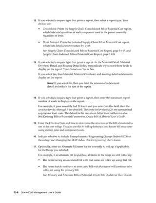 12-6    Oracle Cost Management User's Guide
12. If you selected a request type that prints a report, then select a report type. Your
choices are:
• Consolidated: Prints the Supply Chain Consolidated Bill of Material Cost report,
which lists total quantities of each component used in the parent assembly
regardless of level.
• Detail Indented: Prints the Indented Supply Chain Bill of Material Cost report,
which lists detailed cost structure by level.
See: Supply Chain Consolidated Bills of Material Cost Report, page 14-47, and
Supply Chain Indented Bills of Material Cost Report, page 14-51
13. If you selected a request type that prints a report - in the Material Detail, Material
Overhead Detail, and Routing Detail fields, then indicate if you want these fields to
display on the report. Your choices are Yes or No.
If you select Yes, then Material, Material Overhead, and Routing detail subelements
display on the report.
Note: If you select No, then you limit the amount of subelement
detail and reduce the size of the report.
14. If you selected a request type that prints a report, then enter the maximum report
number of levels to display on the report.
For example, if your assembly had 20 levels and you enter 5 in this field, then the
costs for levels 1 through 5 are detailed. The costs for levels 6 to 20 are summarized
as previous level costs. The default is the maximum bill of material levels value.
See: Defining Bills of Material Parameters, Oracle Bills of Material User's Guide.
15. Enter the Effective Date and time to determine the structure of the bill of material to
use in the cost rollup. You can use this to roll up historical and future bill structures
using current rates and component costs.
16. Indicate whether to Include Unimplemented Engineering Change Orders ECOs in
the rollup. See: Changing the ECO Status, Oracle Engineering User's Guide.
17. Optionally, enter an Alternate Bill name for the assembly to roll up, if applicable,
for the Range you selected.
For example, if an alternate bill is specified, all items in the range are still rolled up:
• The items having an associated bill with that name are rolled up using that bill.
• The items that do not have an associated bill with that name will continue to be
rolled up using the primary bill.
See: Primary and Alternate Bills of Material, Oracle Bills of Material User's Guide.
 