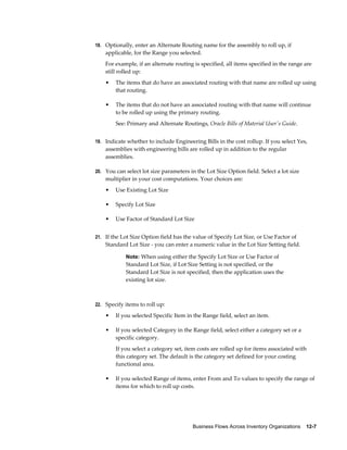 Business Flows Across Inventory Organizations    12-7
18. Optionally, enter an Alternate Routing name for the assembly to roll up, if
applicable, for the Range you selected.
For example, if an alternate routing is specified, all items specified in the range are
still rolled up:
• The items that do have an associated routing with that name are rolled up using
that routing.
• The items that do not have an associated routing with that name will continue
to be rolled up using the primary routing.
See: Primary and Alternate Routings, Oracle Bills of Material User's Guide.
19. Indicate whether to include Engineering Bills in the cost rollup. If you select Yes,
assemblies with engineering bills are rolled up in addition to the regular
assemblies.
20. You can select lot size parameters in the Lot Size Option field. Select a lot size
multiplier in your cost computations. Your choices are:
• Use Existing Lot Size
• Specify Lot Size
• Use Factor of Standard Lot Size
21. If the Lot Size Option field has the value of Specify Lot Size, or Use Factor of
Standard Lot Size - you can enter a numeric value in the Lot Size Setting field.
Note: When using either the Specify Lot Size or Use Factor of
Standard Lot Size, if Lot Size Setting is not specified, or the
Standard Lot Size is not specified, then the application uses the
existing lot size.
22. Specify items to roll up:
• If you selected Specific Item in the Range field, select an item.
• If you selected Category in the Range field, select either a category set or a
specific category.
If you select a category set, item costs are rolled up for items associated with
this category set. The default is the category set defined for your costing
functional area.
• If you selected Range of items, enter From and To values to specify the range of
items for which to roll up costs.
 