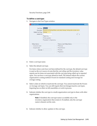 Setting Up Oracle Cost Management    2-15
Security Functions, page 2-89.
To define a cost type:
1. Navigate to the Cost Types window.
2. Enter a cost type name.
3. Select the default cost type.
For items where costs have not been defined for the cost type, the default cost type
is used as the next source of costs that the cost rollup and the inventory value
reports use for items not associated with the cost type being rolled up or reported
upon. You can have a cost type default to itself. The default reflects the current
organization's costing method: Frozen for standard costing and Average for
average costing.
4. Select a date on which to inactivate the cost type. You cannot inactivate the Frozen
or Average cost types. You can still inquire (but not change) inactive cost types.
Inquiring has no effect on bill assemblies or work in process.
5. Indicate whether the cost type is a multi-organization cost type to share with other
organizations.
Note: If disabled, this cost type name is available only to the
inventory organization that creates it. If enabled, only the cost type
name is shared, not the costs.
6. Indicate whether to allow updates in this cost type.
 
