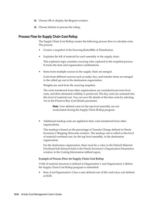 12-8    Oracle Cost Management User's Guide
23. Choose OK to display the Request window.
24. Choose Submit to process the rollup.
Process Flow for Supply Chain Cost Rollup
The Supply Chain Cost Rollup creates the following process flow to calculate costs.
The process:
• Creates a snapshot of the Sourcing Rules/Bills of Distribution.
• Explodes the bill of material for each assembly in the supply chain.
This explosion logic considers sourcing rules captured in the snapshot process.
It tracks the item and organization combinations.
• Items from multiple sources in the supply chain are merged.
Costs from different sources such as make, buy, and transfer items are merged
to the rolled up cost in the destination organization.
Weights are used from the sourcing snapshot.
The costs transferred from other organizations are considered previous level
costs, and their elemental visibility is preserved. The buy costs are summed into
this level of material cost. You can save the details of the item costs by selecting
Yes in the Preserve Buy Cost Details parameter.
Note: User defined costs for the top level assembly are not
recalculated during the Supply Chain Rollup program.
• Additional markup costs are applied to item costs transferred from other
organizations.
This markup is based on the percentage of Transfer Charge defined in Oracle
Inventory's Shipping Networks window. The markup cost is rolled as this level
of material overhead cost, for the top level assembly, in the destination
organization.
For the destination organization, there must be a value in the Default Material
Overhead Sub-Element field in the Oracle Inventory's Organization Parameters
window in the Costing Information tabbed region.
Example of Process Flow for Supply Chain Cost Rollup
A bill of material structure is defined at Organization 1 and Organization 2. Before
the Supply Chain Cost Rollup program is submitted:
• Item A (at Organization 1) has a user defined cost of $10, and a buy cost defined
as $120.
 