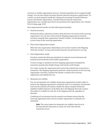 Business Flows Across Inventory Organizations    12-11
inventory to another organization; however, internal requisitions do not support freight
charges. You can also transfer inventory between discrete and process organizations. As
a result, you must properly handle the costing and accounting of transfers between
process and discrete organizations. Transfers between discrete and process
organizations use a transfer price that is set up between the organizations. See: Transfer
Price Costing, page 12-22.
Inter-organizational transfers use the following functionality:
• Intransit inventory
Intransit inventory represents inventory items that have not arrived at the receiving
organization. You can move items from the shipping organization to intransit
inventory using the Inter-organization Transfer window. Use the Receipts window
to move items to the receiving organization.
• Direct Inter-Organization transfer
When the inter-organization relationship is set to direct transfer in the Shipping
Networks window, an issue and receipt transaction are performed in one step.
• Inter-Organization receipt
Inventory creates the following calculation for material received intransit and
material received directly from another organization:
Current average or standard cost from shipping organization multiplied by
transaction quantity plus freight charges and transfer credit charges.
For a direct receipt, the organization that receives the material does not perform a
transaction. The shipping organization performs a ship transaction to the receiving
organization. Inventory considers the transfer a receipt in the receiving
organization and updates the cost.
• Elemental cost visibility
You can set elemental cost visibility during inter-organization transfers either to
preserve the shipping organization's elemental costs or to summarize all elemental
costs into the material cost element. Enable this option using the Elemental
Visibility Enabled check box on the Main tab in the Shipping Networks window.
This option is available for each line in the shipping network, regardless of
direction.
Combining all cost elements into the material cost element assures that the
receiving organization does not have another organization's overhead in its
calculation.
Note: The correct option for elemental cost visibility must be set at
the time that the transaction is costed, not at the time that the
transaction occurs.
 