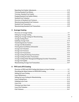     v
Reporting Cost Update Adjustments...................................................................................... 4-18
Viewing Standard Cost History ............................................................................................. 4-20
Viewing a Standard Cost Update ...........................................................................................4-22
Purging Standard Cost Update History ................................................................................. 4-23
Standard Cost Valuation......................................................................................................... 4-25
Overview of Standard Cost Variances.................................................................................... 4-25
Manufacturing Standard Cost Variances................................................................................4-26
Standard Cost Transactions.................................................................................................... 4-28
Manufacturing Standard Cost Transactions...........................................................................4-35
5 Average Costing
Overview of Average Costing................................................................................................... 5-1
Setting Up Average Costing...................................................................................................... 5-5
Setting Up Average Costing for Manufacturing...................................................................... 5-6
Average Costing Flows..............................................................................................................5-9
Updating Average Costs..........................................................................................................5-16
Transferring Invoice Variance................................................................................................ 5-21
Average Cost Recalculation.................................................................................................... 5-22
Viewing Item Cost History Information ................................................................................5-26
Average Cost Valuation ..........................................................................................................5-31
Average Cost Variances...........................................................................................................5-32
Average Cost Transactions...................................................................................................... 5-33
Average Costing Purchasing Transactions............................................................................. 5-35
Average Costing Inventory Transactions............................................................................... 5-40
Average Costing Order Management/Shipping Execution Transactions..............................5-44
Average Cost Update............................................................................................................... 5-46
Manufacturing Average Cost Transactions............................................................................ 5-47
6 FIFO and LIFO Costing
Overview of FIFO and LIFO Costing (also known as Layer Costing)..................................... 6-1
Describing the Major Features of FIFO/LIFO Costing.............................................................6-7
Setting Up Layer Costing.......................................................................................................... 6-9
Layer Maintenance.................................................................................................................. 6-12
Setting Up Layer Costing for Manufacturing.........................................................................6-15
Layer Costing Flows................................................................................................................ 6-19
Updating Layer Costs ............................................................................................................. 6-24
Layer Cost................................................................................................................................ 6-32
Viewing Layer Item Costs ...................................................................................................... 6-35
Layer Cost Valuation............................................................................................................... 6-40
Cost Variances ........................................................................................................................ 6-41
 