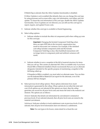 2-16    Oracle Cost Management User's Guide
If Multi-Org is selected, then the Allow Updates functionality is disabled.
If Allow Updates is set to enabled (the default), then you can change this cost type
by using processes such as mass edits, copy cost information, cost rollup, and cost
update. To freeze the cost information in this cost type, disable the Allow Updates
functionality. Even if updates are not allowed, you can still use this cost type to
report, inquire, and update Frozen costs.
7. Indicate whether this cost type is available to Oracle Engineering.
8. Select rollup options:
• Indicate whether to include the effect of component yield when rolling up costs
for this cost type.
Important: Changing the Include Component Yield flag when
there are open WIP jobs in the inventory organization may
result in inaccurate cost variances. For example, if the standard
cost rollup includes component yield and the Include
Component Yield flag is clear, then backflush transactions will
no longer factor in component yield and artificial variances will
result.
• Indicate whether to save a snapshot of the bill of material structure for items
that you roll up. This creates an alternate bill. (This is available only if you have
Oracle Bills of Material installed.) Oracle recommends that you use an alternate
designator intended for the specific purpose of maintaining a snapshot of the
bill being rolled up.
If Snapshot of Bills is enabled, you must select an alternate name. You can then
run the Indented Bill of Material Cost report for the alternate, even if the
primary bill has changed.
9. Select previous level rollup options. These options determine how much
information is generated by the rollup. (These options do not effect the total unit
cost.) If all options are not selected (if the options are clear), then the rollup
generates one record for all prior level costs and stores the total in the material cost
element. The options are as follows:
Element: Indicates that detail cost information by cost element is retained at
previous levels. If not selected (cleared), then all prior level costs are stored in the
material cost element.
Subelement: Indicates whether to track subelement costs at previous levels. If not
selected, then all prior level information does not reference a subelement.
Note: For cost types to be frozen, retain detail for at least the cost
 