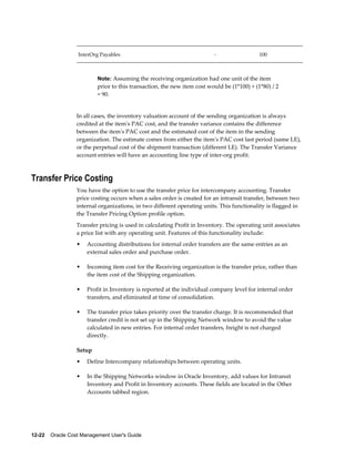 12-22    Oracle Cost Management User's Guide
InterOrg Payables - 100
Note: Assuming the receiving organization had one unit of the item
prior to this transaction, the new item cost would be (1*100) + (1*80) / 2
= 90.
In all cases, the inventory valuation account of the sending organization is always
credited at the item's PAC cost, and the transfer variance contains the difference
between the item's PAC cost and the estimated cost of the item in the sending
organization. The estimate comes from either the item's PAC cost last period (same LE),
or the perpetual cost of the shipment transaction (different LE). The Transfer Variance
account entries will have an accounting line type of inter-org profit.
Transfer Price Costing
You have the option to use the transfer price for intercompany accounting. Transfer
price costing occurs when a sales order is created for an intransit transfer, between two
internal organizations, in two different operating units. This functionality is flagged in
the Transfer Pricing Option profile option.
Transfer pricing is used in calculating Profit in Inventory. The operating unit associates
a price list with any operating unit. Features of this functionality include:
• Accounting distributions for internal order transfers are the same entries as an
external sales order and purchase order.
• Incoming item cost for the Receiving organization is the transfer price, rather than
the item cost of the Shipping organization.
• Profit in Inventory is reported at the individual company level for internal order
transfers, and eliminated at time of consolidation.
• The transfer price takes priority over the transfer charge. It is recommended that
transfer credit is not set up in the Shipping Network window to avoid the value
calculated in new entries. For internal order transfers, freight is not charged
directly.
Setup
• Define Intercompany relationships between operating units.
• In the Shipping Networks window in Oracle Inventory, add values for Intransit
Inventory and Profit in Inventory accounts. These fields are located in the Other
Accounts tabbed region.
 