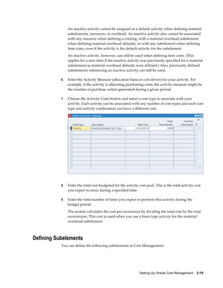 Setting Up Oracle Cost Management    2-19
An inactive activity cannot be assigned as a default activity when defining material
subelements, resources, or overhead. An inactive activity also cannot be associated
with any resource when defining a routing, with a material overhead subelement
when defining material overhead defaults, or with any subelement when defining
item costs, even if the activity is the default activity for the subelement.
An inactive activity, however, can still be used when defining item costs. (This
applies for a new item if the inactive activity was previously specified for a material
subelement as material overhead defaults were defined.) Also, previously defined
subelements referencing an inactive activity can still be used.
6. Enter the Activity Measure (allocation basis or cost driver) for your activity. For
example, if the activity is allocating purchasing costs, the activity measure might be
the number of purchase orders generated during a given period.
7. Choose the Activity Costs button and select a cost type to associate with your
activity. Each activity can be associated with any number of cost types and each cost
type and activity combination can have a different cost.
8. Enter the total cost budgeted for the activity cost pool. This is the total activity cost
you expect to incur during a specified time.
9. Enter the total number of times you expect to perform this activity during the
budget period.
The system calculates the cost per occurrence by dividing the total cost by the total
occurrences. This cost is used when you use a basis type activity for the material
overhead subelement.
Defining Subelements
You can define the following subelements in Cost Management:
 