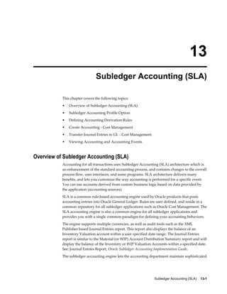 Subledger Accounting (SLA)    13-1
13
Subledger Accounting (SLA)
This chapter covers the following topics:
• Overview of Subledger Accounting (SLA)
• Subledger Accounting Profile Option
• Defining Accounting Derivation Rules
• Create Accounting - Cost Management
• Transfer Journal Entries to GL - Cost Management
• Viewing Accounting and Accounting Events
Overview of Subledger Accounting (SLA)
Accounting for all transactions uses Subledger Accounting (SLA) architecture which is
an enhancement of the standard accounting process, and contains changes to the overall
process flow, user interfaces, and some programs. SLA architecture delivers many
benefits, and lets you customize the way accounting is performed for a specific event.
You can use accounts derived from custom business logic based on data provided by
the application (accounting sources).
SLA is a common rule-based accounting engine used by Oracle products that posts
accounting entries into Oracle General Ledger. Rules are user defined, and reside in a
common repository for all subledger applications such as Oracle Cost Management. The
SLA accounting engine is also a common engine for all subledger applications and
provides you with a single common paradigm for defining your accounting behaviors.
The engine supports multiple currencies, as well as audit tools such as the XML
Publisher based Journal Entries report. This report also displays the balance of an
Inventory Valuation account within a user specified date range. The Journal Entries
report is similar to the Material (or WIP) Account Distribution Summary report and will
display the balance of the Inventory or WIP Valuation Accounts within a specified date.
See: Journal Entries Report, Oracle Subledger Accounting Implementation Guide.
The subledger accounting engine lets the accounting department maintain sophisticated
 