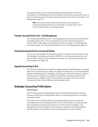 Subledger Accounting (SLA)    13-3
for specific periods, and viewing the resulting accounting entries. The Create
Accounting - Cost Management concurrent request creates the accrual journal entries as
well as accrual reversals and multi-period journal entries. See: Create Accounting - Cost
Management, page 13-4.
Note: You must run the Transfer Journal Entries to GL program to
transfer accounting entries to GL if the option to transfer them to GL is
set to No in the Create Accounting program.
Transfer Journal Entries to GL - Cost Management
The Transfer Journal Entries to GL - Cost Management concurrent request transfers the
accounting entries to GL. You are not required to run this request if the option to
transfer entries to the ledger is selected in the Create Accounting - Cost Management
concurrent request. See: Transfer Journal Entries to GL - Cost Management, page 13-7.
Viewing Accounting Events and Journal Entries
You can view accounting events and journal entries associated with transactions using
the Subledger Accounting user interface (HTML), or view the accounting events and
journal entries using the View Transactions windows. See: Viewing Accounting and
Accounting Events, page 13-8.
Upgrade Accounting to SLA
The SLA data model offers an automated upgrade path and migrates legacy accounting
data for the current fiscal year. When you upgrade to Release 12, you can automatically
migrate Cost Management to Subledger Accounting for historical transactions within a
selected number of periods. You should verify that the accounting events for those
transactions are available in the SLA Accounting Events page. See: Financials and
Procurement Tasks, Oracle E-Business Suite Upgrade Guide.
Subledger Accounting Profile Option
Profile Option
The CST: Receiving Accounting Option controls whether the Receiving Transaction
Processor creates the accounting entries online, or if accounting entries are created by
concurrent request.
If the option is set to Online, then the receiving transaction processor creates the
accounting entries for receiving transactions in SLA. If the option is Concurrent, then
the accounting for receiving occurs when you run the Create Accounting - Cost
Management concurrent request. If encumbrance or federals accounting is enabled,
then this option is not respected and the accounting process is always online.
 