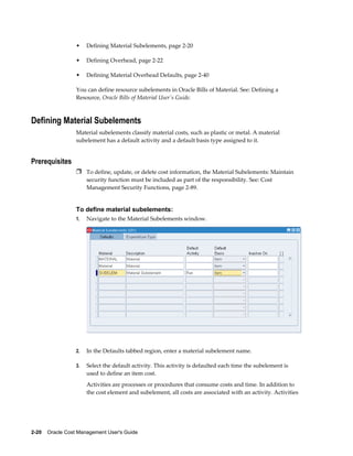 2-20    Oracle Cost Management User's Guide
• Defining Material Subelements, page 2-20
• Defining Overhead, page 2-22
• Defining Material Overhead Defaults, page 2-40
You can define resource subelements in Oracle Bills of Material. See: Defining a
Resource, Oracle Bills of Material User's Guide.
Defining Material Subelements
Material subelements classify material costs, such as plastic or metal. A material
subelement has a default activity and a default basis type assigned to it.
Prerequisites
Ì To define, update, or delete cost information, the Material Subelements: Maintain
security function must be included as part of the responsibility. See: Cost
Management Security Functions, page 2-89.
To define material subelements:
1. Navigate to the Material Subelements window.
2. In the Defaults tabbed region, enter a material subelement name.
3. Select the default activity. This activity is defaulted each time the subelement is
used to define an item cost.
Activities are processes or procedures that consume costs and time. In addition to
the cost element and subelement, all costs are associated with an activity. Activities
 
