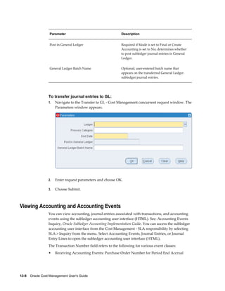 13-8    Oracle Cost Management User's Guide
Parameter Description
Post in General Ledger Required if Mode is set to Final or Create
Accounting is set to No; determines whether
to post subledger journal entries in General
Ledger.
General Ledger Batch Name Optional; user-entered batch name that
appears on the transferred General Ledger
subledger journal entries.
To transfer journal entries to GL:
1. Navigate to the Transfer to GL - Cost Management concurrent request window. The
Parameters window appears.
2. Enter request parameters and choose OK.
3. Choose Submit.
Viewing Accounting and Accounting Events
You can view accounting, journal entries associated with transactions, and accounting
events using the subledger accounting user interface (HTML). See: Accounting Events
Inquiry, Oracle Subledger Accounting Implementation Guide. You can access the subledger
accounting user interface from the Cost Management - SLA responsibility by selecting
SLA > Inquiry from the menu. Select Accounting Events, Journal Entries, or Journal
Entry Lines to open the subledger accounting user interface (HTML).
The Transaction Number field refers to the following for various event classes:
• Receiving Accounting Events: Purchase Order Number for Period End Accrual
 