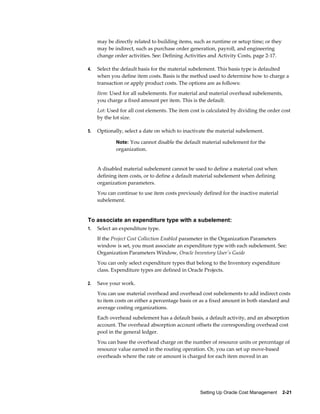 Setting Up Oracle Cost Management    2-21
may be directly related to building items, such as runtime or setup time; or they
may be indirect, such as purchase order generation, payroll, and engineering
change order activities. See: Defining Activities and Activity Costs, page 2-17.
4. Select the default basis for the material subelement. This basis type is defaulted
when you define item costs. Basis is the method used to determine how to charge a
transaction or apply product costs. The options are as follows:
Item: Used for all subelements. For material and material overhead subelements,
you charge a fixed amount per item. This is the default.
Lot: Used for all cost elements. The item cost is calculated by dividing the order cost
by the lot size.
5. Optionally, select a date on which to inactivate the material subelement.
Note: You cannot disable the default material subelement for the
organization.
A disabled material subelement cannot be used to define a material cost when
defining item costs, or to define a default material subelement when defining
organization parameters.
You can continue to use item costs previously defined for the inactive material
subelement.
To associate an expenditure type with a subelement:
1. Select an expenditure type.
If the Project Cost Collection Enabled parameter in the Organization Parameters
window is set, you must associate an expenditure type with each subelement. See:
Organization Parameters Window, Oracle Inventory User's Guide
You can only select expenditure types that belong to the Inventory expenditure
class. Expenditure types are defined in Oracle Projects.
2. Save your work.
You can use material overhead and overhead cost subelements to add indirect costs
to item costs on either a percentage basis or as a fixed amount in both standard and
average costing organizations.
Each overhead subelement has a default basis, a default activity, and an absorption
account. The overhead absorption account offsets the corresponding overhead cost
pool in the general ledger.
You can base the overhead charge on the number of resource units or percentage of
resource value earned in the routing operation. Or, you can set up move-based
overheads where the rate or amount is charged for each item moved in an
 