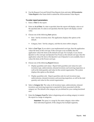 Reports    14-3
2. Use the Request Cost and Period Close Reports form and enter All Inventories
Value Report in the Name field to submit the All Inventories Value Report.
To enter report parameters:
1. Enter a Title for the report.
2. Enter an As of Date. If a date is specified, then the report will display value as of
the specified date. If a date is not specified, then the report will display current
value.
3. Choose one of the following Sort options:
• Item - Sort by inventory item. The application displays this option as the
default.
• Category, Item - Sort by category, and then by item within category.
4. Select a Cost Type. If you select a non-implemented cost type, then the application
values the items at this cost type. If the cost type is not available, then the
application values the items at the default cost type. For example, if you choose
Quarter1 as the cost type and Quarter1 has Frozen as the default cost type, then the
application values the item at the Quarter1 cost. If Quarter1 is not available, then it
values the items at the Frozen cost type.
5. Choose one of the following Report Ootions:
• Display quantities and values - Report both quantities and values for each
inventory type, subinventories, intransit inventory and receiving inspection, as
well as the total quantity and value for the current organization. The system
displays this option as the default.
• Display quantities only - Report quantities only for each inventory type,
subinventories, intransit inventory and receiving inspection, as well as the total
quantity and value for the current organization.
6. Select a Category Set. The value of all inventory types, subinventories, intransit
inventory and receiving inspection is reported for items associated with this
category set. The default is the category set you defined for your costing functional
area.
7. Enter the Category From/To. Select a beginning and an ending category to restrict
the report to a range of categories.
Important: The query is a range by the entire category value rather
than individual segments. If the category has multiple segments,
 