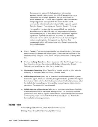 14-4    Oracle Cost Management User's Guide
then you cannot query with the beginning or intermediate
segments blank if a later segment is specified. Segment by segment
comparison in which each segment is checked individually to
match the From and To values is not supported. Only concatenated
string comparisons are supported. This means that the search
compares the entire concatenated value of all the segments against
the entire Category From string and the entire Category To string.
For example, if you leave the first segment blank and specify the
second segment as Trackable, then this is equivalent to requesting
the report to give you all items whose three concatenated segments
together fall alphabetically between .Trackable. and .Trackable.
This query will not return any values because all of your categories
contain something in the first segment, and therefore their
concatenated strings will contain some other characters prior to the
first period delimiter.
8. Select a Currency. You can run this report for any defined currency. When you
select a currency other than the ledger currency, item costs are converted to the
selected currency using the End of period rate you choose in the Exchange Rate
field.
9. Select an Exchange Rate. If you choose a currency other than the ledger currency,
then the system displays the most recent End of period rate as the default.
However, you can choose any prior End of period rate.
10. Display Zero Costs Only. Select Yes or No to indicate whether to print zero cost
items only in the report. Select No to find valuation issues.
11. Include Expense Items. Select Yes or No to indicate whether to include expense
items in the report. When you select Yes, this option includes quantities for expense
items in asset subinventories. To include expense items in all subinventories, select
Yes for both the Include Expense Items and the Include Expense Subinventories
parameters. These quantities are not valued.
12. Include Expense Subinventories. Select Yes or No to indicate whether to include
expense subinventories in the report. When you select Yes, this option includes
quantities for asset items in expense subinventories. To include all items in expense
subinventories, select Yes for both the Include Expense Items and the Include
Expense Subinventories parameters.
Related Topics
Standard Request Submission, Oracle Applications User's Guide
Entering Period Rates, Oracle General Ledger User's Guide
 