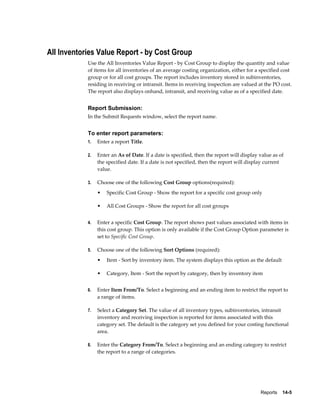 Reports    14-5
All Inventories Value Report - by Cost Group
Use the All Inventories Value Report - by Cost Group to display the quantity and value
of items for all inventories of an average costing organization, either for a specified cost
group or for all cost groups. The report includes inventory stored in subinventories,
residing in receiving or intransit. Items in receiving inspection are valued at the PO cost.
The report also displays onhand, intransit, and receiving value as of a specified date.
Report Submission:
In the Submit Requests window, select the report name.
To enter report parameters:
1. Enter a report Title.
2. Enter an As of Date. If a date is specified, then the report will display value as of
the specified date. If a date is not specified, then the report will display current
value.
3. Choose one of the following Cost Group options(required):
• Specific Cost Group - Show the report for a specific cost group only
• All Cost Groups - Show the report for all cost groups
4. Enter a specific Cost Group. The report shows past values associated with items in
this cost group. This option is only available if the Cost Group Option parameter is
set to Specific Cost Group.
5. Choose one of the following Sort Options (required):
• Item - Sort by inventory item. The system displays this option as the default
• Category, Item - Sort the report by category, then by inventory item
6. Enter Item From/To. Select a beginning and an ending item to restrict the report to
a range of items.
7. Select a Category Set. The value of all inventory types, subinventories, intransit
inventory and receiving inspection is reported for items associated with this
category set. The default is the category set you defined for your costing functional
area.
8. Enter the Category From/To. Select a beginning and an ending category to restrict
the report to a range of categories.
 